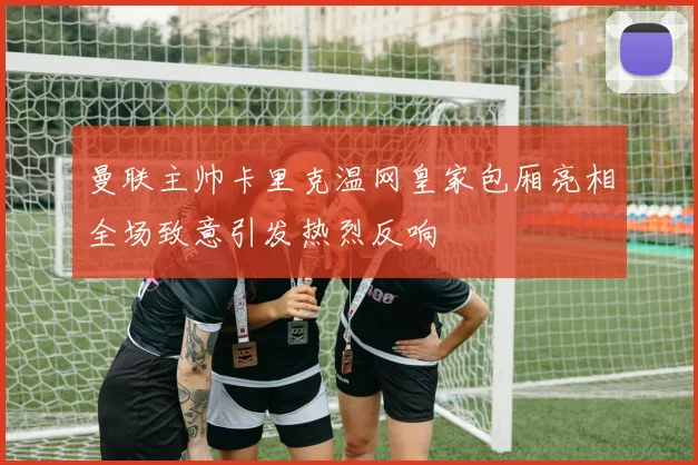 曼联主帅卡里克温网皇家包厢亮相全场致意引发热烈反响