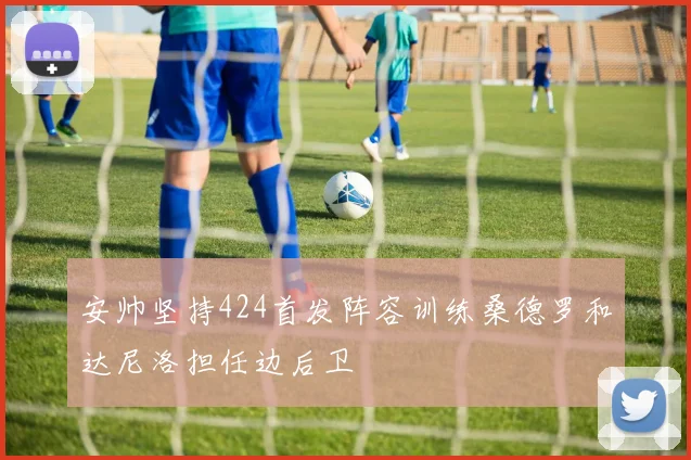 安帅坚持424首发阵容训练桑德罗和达尼洛担任边后卫