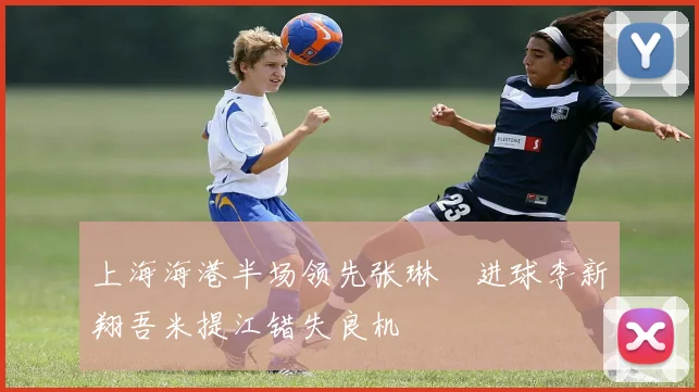 上海海港半场领先张琳芃进球李新翔吾米提江错失良机