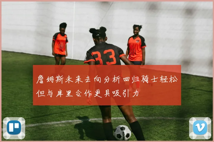詹姆斯未来去向分析回归骑士轻松但与库里合作更具吸引力